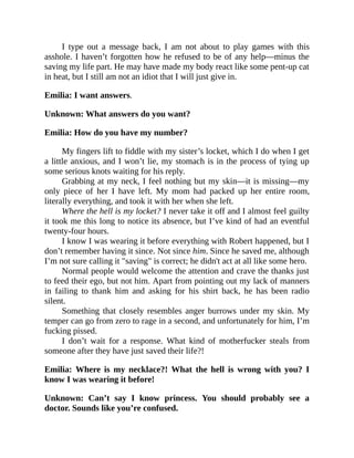 I type out a message back, I am not about to play games with this
asshole. I haven’t forgotten how he refused to be of any help—minus the
saving my life part. He may have made my body react like some pent-up cat
in heat, but I still am not an idiot that I will just give in.
Emilia: I want answers.
Unknown: What answers do you want?
Emilia: How do you have my number?
My fingers lift to fiddle with my sister’s locket, which I do when I get
a little anxious, and I won’t lie, my stomach is in the process of tying up
some serious knots waiting for his reply.
Grabbing at my neck, I feel nothing but my skin—it is missing—my
only piece of her I have left. My mom had packed up her entire room,
literally everything, and took it with her when she left.
Where the hell is my locket? I never take it off and I almost feel guilty
it took me this long to notice its absence, but I’ve kind of had an eventful
twenty-four hours.
I know I was wearing it before everything with Robert happened, but I
don’t remember having it since. Not since him. Since he saved me, although
I’m not sure calling it "saving" is correct; he didn't act at all like some hero.
Normal people would welcome the attention and crave the thanks just
to feed their ego, but not him. Apart from pointing out my lack of manners
in failing to thank him and asking for his shirt back, he has been radio
silent.
Something that closely resembles anger burrows under my skin. My
temper can go from zero to rage in a second, and unfortunately for him, I’m
fucking pissed.
I don’t wait for a response. What kind of motherfucker steals from
someone after they have just saved their life?!
Emilia: Where is my necklace?! What the hell is wrong with you? I
know I was wearing it before!
Unknown: Can’t say I know princess. You should probably see a
doctor. Sounds like you’re confused.
 