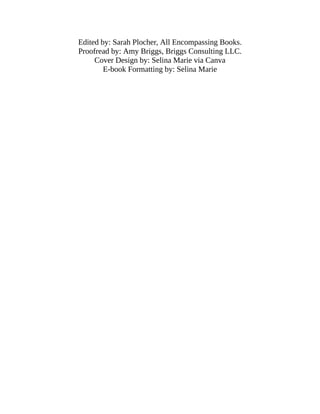 Edited by: Sarah Plocher, All Encompassing Books.
Proofread by: Amy Briggs, Briggs Consulting LLC.
Cover Design by: Selina Marie via Canva
E-book Formatting by: Selina Marie
 