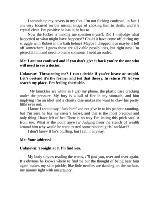I scrunch up my covers in my fists. I’m not fucking confused, in fact I
am very focused on the mental image of choking him to death, and it’s
crystal clear. I’m positive he has it, he has to.
Now the fucker is making me question myself. Did I misjudge what
happened or what might have happened? Could it have come off during my
struggle with Robert in the bath before? Maybe I dropped it or maybe it fell
off somewhere. I guess those are all viable possibilities, but right now I’m
pissed at him and need to blame someone. I need an outlet.
Me: I am not confused and if you don’t give it back you’re the one who
will need to see a doctor.
Unknown: Threatening me? I can’t decide if you’re brave or stupid.
Let’s pretend it’s the former and test that theory. In return I’ll let you
search my place. I’m feeling charitable.
My knuckles are white as I grip my phone, the plastic case cracking
under the pressure. My fury is a ball of fire in my stomach, and him
implying I’m an idiot and a charity case makes me want to claw his pretty
little eyes out.
I know I should say “fuck him” and not give in to his pathetic taunting,
but I’m sure he has my sister’s locket, and that is the most precious and
only thing I have left of her. There is no way I’m letting this prick steal it
from me. What is the point anyway? Judging from the stench of wealth
around him why would he want to steal some random girls’ necklace?
I don’t know if he’s bluffing, but I call it anyway.
Me: Your address?
Unknown: Tonight at 8. I’ll find you.
My body tingles reading the words, I’ll find you, over and over again.
It’s obvious he knows where to find me but the thought of being near him
again makes my skin prickle, like little needles are dancing on the surface,
my tummy tight with uncertainty.
 