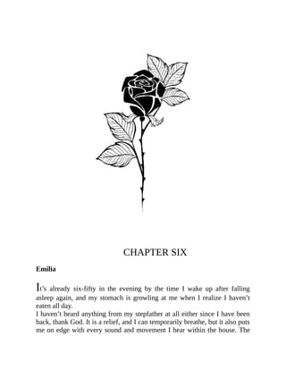 CHAPTER SIX
Emilia
It’s already six-fifty in the evening by the time I wake up after falling
asleep again, and my stomach is growling at me when I realize I haven’t
eaten all day.
I haven’t heard anything from my stepfather at all either since I have been
back, thank God. It is a relief, and I can temporarily breathe, but it also puts
me on edge with every sound and movement I hear within the house. The
 