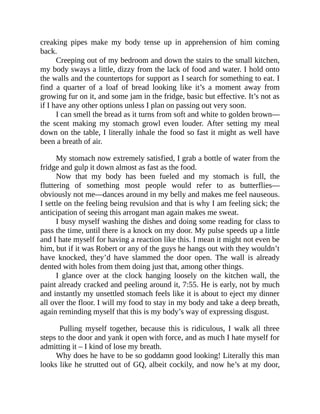 creaking pipes make my body tense up in apprehension of him coming
back.
Creeping out of my bedroom and down the stairs to the small kitchen,
my body sways a little, dizzy from the lack of food and water. I hold onto
the walls and the countertops for support as I search for something to eat. I
find a quarter of a loaf of bread looking like it’s a moment away from
growing fur on it, and some jam in the fridge, basic but effective. It’s not as
if I have any other options unless I plan on passing out very soon.
I can smell the bread as it turns from soft and white to golden brown—
the scent making my stomach growl even louder. After setting my meal
down on the table, I literally inhale the food so fast it might as well have
been a breath of air.
My stomach now extremely satisfied, I grab a bottle of water from the
fridge and gulp it down almost as fast as the food.
Now that my body has been fueled and my stomach is full, the
fluttering of something most people would refer to as butterflies—
obviously not me—dances around in my belly and makes me feel nauseous.
I settle on the feeling being revulsion and that is why I am feeling sick; the
anticipation of seeing this arrogant man again makes me sweat.
I busy myself washing the dishes and doing some reading for class to
pass the time, until there is a knock on my door. My pulse speeds up a little
and I hate myself for having a reaction like this. I mean it might not even be
him, but if it was Robert or any of the guys he hangs out with they wouldn’t
have knocked, they’d have slammed the door open. The wall is already
dented with holes from them doing just that, among other things.
I glance over at the clock hanging loosely on the kitchen wall, the
paint already cracked and peeling around it, 7:55. He is early, not by much
and instantly my unsettled stomach feels like it is about to eject my dinner
all over the floor. I will my food to stay in my body and take a deep breath,
again reminding myself that this is my body’s way of expressing disgust.
Pulling myself together, because this is ridiculous, I walk all three
steps to the door and yank it open with force, and as much I hate myself for
admitting it – I kind of lose my breath.
Why does he have to be so goddamn good looking! Literally this man
looks like he strutted out of GQ, albeit cockily, and now he’s at my door,
 