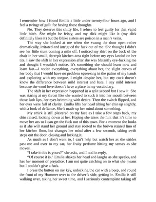 I remember how I found Emilia a little under twenty-four hours ago, and I
feel a twinge of guilt for having those thoughts.
No. They deserve this shitty life, I refuse to feel guilty for that vapid
little bitch. She might be feisty, and my dick might like it (my dick
definitely likes it) but the Blake sisters are poison in a man’s veins.
The way she looked at me when she swung the door open rather
dramatically, irritated and intrigued the fuck out of me. She thought I didn’t
see her little stunt coming a mile off. I noticed my shirt on the back of the
chair in her small, decrepit kitchen area right before my eyes landed on her
tits. I saw the shift in her expression after she was blatantly eye-fucking me
and thought I wouldn’t notice. It’s something she should learn now and
learn fast—I notice everything, everything about her, the slight curves of
her body that I would have no problem squeezing in the palms of my hands
and exploring with my tongue. I might despise her, but my cock doesn’t
know the difference between mild interest and hate. I say mild interest
because the word love doesn’t have a place in my vocabulary.
The shift in her expression happened in a split second but I saw it. She
was staring at my throat like she wanted to suck it into her mouth between
those lush lips, her eyes brimming with desire. Then the switch flipped, and
her eyes were full of clarity. Emilia lifts her head tilting her chin up slightly,
with a look of defiance. She’s made up her mind about something.
My smirk is still plastered on my face as I take a few steps back, my
chin raised, looking down at her. Hoping she takes the hint that it’s time to
move her ass so I can get the fuck out of this town. For a moment she looks
as if she will stand her ground and stay rooted to the brown stained lino of
her kitchen floor, but changes her mind after a few seconds, taking swift
steps out the door, closing and locking it.
As much as I don’t want to, I can’t help but watch her as she strides
past me and over to my car, her fruity perfume hitting my senses as she
moves.
“I take it this is yours?” she asks, and I nod in reply.
“Of course it is.” Emilia shakes her head and laughs as she speaks, and
has her moment of prejudice. I am not quite catching on to what she means
but I couldn’t give a fuck.
I press the button on my key, unlocking the car with a beep, and round
the front of my Hummer over to the driver’s side, getting in. Emilia is still
walking over, taking her sweet time, and I seriously contemplate taking off
 