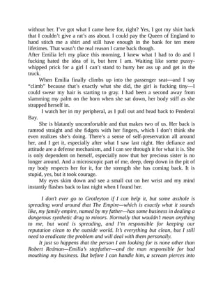without her. I’ve got what I came here for, right? Yes, I got my shirt back
that I couldn’t give a rat’s ass about. I could pay the Queen of England to
hand stitch me a shirt and still have enough in the bank for ten more
lifetimes. That wasn’t the real reason I came back though.
After Emilia left my place this morning, I knew what I had to do and I
fucking hated the idea of it, but here I am. Waiting like some pussy-
whipped prick for a girl I can’t stand to hurry her ass up and get in the
truck.
When Emilia finally climbs up into the passenger seat—and I say
“climb” because that’s exactly what she did, the girl is fucking tiny—I
could swear my hair is starting to gray. I had been a second away from
slamming my palm on the horn when she sat down, her body stiff as she
strapped herself in.
I watch her in my peripheral, as I pull out and head back to Penderal
Bay.
She is blatantly uncomfortable and that makes two of us. Her back is
ramrod straight and she fidgets with her fingers, which I don’t think she
even realizes she’s doing. There’s a sense of self-preservation all around
her, and I get it, especially after what I saw last night. Her defiance and
attitude are a defense mechanism, and I can see through it for what it is. She
is only dependent on herself, especially now that her precious sister is no
longer around. And a microscopic part of me, deep, deep down in the pit of
my body respects her for it, for the strength she has coming back. It is
stupid, yes, but it took courage.
My eyes skim down and see a small cut on her wrist and my mind
instantly flashes back to last night when I found her.
I don’t ever go to Grotleyton if I can help it, but some asshole is
spreading word around that The Empire—which is exactly what it sounds
like, my family empire, named by my father—has some business in dealing a
dangerous synthetic drug to minors. Normally that wouldn’t mean anything
to me, but word is spreading, and I’m responsible for keeping our
reputation clean to the outside world. It’s everything but clean, but I still
need to eradicate the problem and will deal with them personally.
It just so happens that the person I am looking for is none other than
Robert Redman—Emilia’s stepfather—and the man responsible for bad
mouthing my business. But before I can handle him, a scream pierces into
 