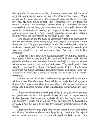 the night that has my gut wrenching. Something takes over and I'm out of
my truck, following the sound, the soft voice of my mother’s words, “Fight
for the good… never give up on the innocent,” plays out of nowhere inside
my head. My body moves so fast I don’t remember how I get there. But
before I know it, I am standing in the doorway of a bathroom, the wood
scattered all over the floor, glass everywhere and a man yells down at the
water in the bathtub. Everything after happens in slow motion. My eyes
follow his glare down to a body violently thrashing around while his hand
grips her neck, the other moving up her thigh. Fuck. That.
Time speeds up and the beast is unleashed. I drag him backwards by
the reeking stained T-shirt, swing my fist into his jaw sending him straight
down, out cold. The guy is unconscious on the floor and the girl in my arms
in the next second, as I storm down the hallway looking for something to
wrap her naked body in, and somewhere I can check she is still fucking
breathing.
I don’t know how long she’s been underwater for but after kicking a
door open, I find a room that looks like it could be hers, with discreet
feminine touches around the room. I take in her body, it's limp and painted
with open cuts and scrapes, and red with blood. They don’t go deep from
what I can see from first glance, but I don’t want to look too closely out of
respect for her. She is vulnerable being unconscious and naked. I won’t lay
a hand on a woman, but if someone were to walk in right now, it wouldn’t
look good.
I'm not worried about her stepdad waking up. He will be out for a
while and even if he does wake, I can kill that motherfucker with my pinkie
finger. I don’t give a shit about him even if he is the reason I am here to
begin with. I am more focused on the wet, damaged and beautiful girl in my
arms.
I lower her down onto the bed, pull off my T-shirt, fit it over her head
and gently move her arms through the sleeves. She needs to stay warm and
the heat from my clothes and from my body will keep her body as warm as it
can be, which is what I tell myself as I lift her back up from the bed and into
my body. I hold her close to me and feel strangely peaceful amidst all the
chaos.
I scan her drawers and nightstand for her phone. I know I am taking
her with me but when she does eventually wake up, I don’t want her to freak
out and think I am some creep that has kidnapped her. Well, that is a little
 