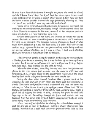 bit true but at least if she knows I brought her phone she won’t be afraid,
and she’ll know I won’t hurt her. I pull back her duvet, open drawers—all
while holding her in my arms in search of her phone. I don’t have any luck
and have to move quickly to avoid the cops potentially showing up. They
can’t touch me, but I don’t want any more shit to deal with.
I carry her to my truck, parked just around the corner. I move fast, not
wanting to be seen by anyone passing by, though I doubt anyone would bat
a lash. Crime is a constant in this town, so much so that everyone pretends
not to see it when it is right in front of their eyes.
My eyes steal glances at her every few seconds as I make my way to
the car. She looks so innocent and helpless in that moment, and it makes me
feel sick to my stomach. The thoughts running through my head of what
might have happened if I had not been here, if I didn’t hear her or had
decided to go against the instinct that possessed my entire being and had
me moving without thinking, as if it was a reflex. It isn’t worth thinking
about, but my chest is pulled tight with the thought.
I lay her down gently, along the seats in the back of my truck and pull
a blanket from the rear, covering her. I miss the heat of her beautiful body
on mine, but I am not so self-absorbed that I will put my feelings before
hers right now. I need to move fast and keep my focus.
I slam the door closed, launching into my seat, turn the ignition and
glance in the rear mirror just to make sure the coast is still clear and
fortunately, it is. My foot heavy on the accelerator, I race down the street
heading back to the only place I can take her, want to take her.
During the short drive toward Penderal Bay, I glance back at her
watching the rise and fall of her chest and thank fuck her breathing is
steady. The stones and pebbles crunch underneath the tires that cover my
driveway as I slow the car to a stop, being hyperaware of how hard I hit the
brakes, not wanting to send her flying off the seat. Jumping out, I make a
quick job of hugging her body to mine, shielding her from the chill still
lingering in the air. Barrelling through the foyer and upstairs into my
bedroom I lay her down onto my bed, before wrapping her body up in my
duvet trying to get her trembling body to warm.
When I am half satisfied that the shaking has calmed down enough, I
grab the first aid kit from my bathroom—which is always close by for easy
access; I need it a lot. I peel back the covers from her body little by little
 