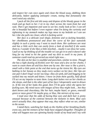 and inspect her cuts once again and clean the blood away, dabbing them
delicately, before applying antiseptic cream, noting that fortunately she
won’t need any stitches.
I pack all the first aid shit away and dispose of the bloody gauze in the
trash and go back to her. I sit in my chair across the room from her and
wait. Then I get impatient and want to see her, really look at her. I can tell
she is beautiful but before I even register what I'm doing the curiosity and
tightening in my stomach makes my legs move to my bedside so I can see
her. Like she pulls me closer, which is fucking weird.
Her face is a delicate oval shape, feminine and so fucking beautiful,
her cheekbones pronounced and draw the curve of her face outwards
slightly in such a pretty way I want to touch them. Her eyebrows are neat
and has a little arch that can easily form a look of mischief if she wants
them to. I wonder if she likes a little mischief… maybe I can show her some.
I pull at my lip thinking of all the trouble we can get in to and it doesn’t take
long for my mind to hit the gutter and my dick to swell in my jeans. If
someone could read my perverted ass mind right now…
The skin on her face is youthful and porcelain, similar to mine. Though
she has a light dusting of freckles over her nose and a few on her cheeks. I
want to count them all and kiss them one by one. Her nose is like a pixie’s,
small with a little point at the end that turns up the tiniest bit. My eyes are
bathing in her beauty as they study every surface on her face. Her lips are
one part I don’t linger on for too long—they are pink, full and begging to be
sucked into my mouth and bitten. I move on from them quickly, half afraid
I'll act on my impulse to taste them. Long dark lashes rest on her cheeks as
she sleeps, and that is the other part of her face I desperately want to drown
in. If the rest of her looks this good, then I’ll be gone when she opens her
fucking eyes. My mind races with images of how they might look… Are they
dark brown and chocolatey, like her hair, maybe hazel, or green, emerald
green or moss green? Or maybe gray, or blue, like mirrors of my own.
I read once that the odds of having blue eyes and dark hair is pretty
unusual because of the contrast between the melanin in them. Blue eyes
aren’t actually blue, they appear that way, they reflect what we see, similar
to the ocean.
I stand there, watching her body as the rhythm of her breathing finally
evens out, and the tremors of her body have stopped altogether. Thoughts of
what will happen now are spinning hastily inside of my head and I toy with
 