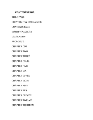 CONTENTS PAGE
TITLE PAGE
COPYRIGHT & DISCLAIMER
CONTENTS PAGE
SPOTIFY PLAYLIST
DEDICATION
PROLOGUE
CHAPTER ONE
CHAPTER TWO
CHAPTER THREE
CHAPTER FOUR
CHAPTER FIVE
CHAPTER SIX
CHAPTER SEVEN
CHAPTER EIGHT
CHAPTER NINE
CHAPTER TEN
CHAPTER ELEVEN
CHAPTER TWELVE
CHAPTER THIRTEEN
 