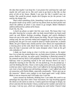 the idea that maybe I can keep her. I can protect her and keep her safe and
maybe she will want me to. She can’t want to go back to that life, to that
piece of shit at her house. Maybe I can save her like I couldn’t save my
mother. She would be proud; maybe she’d forgive me for the person I am
and for the things I do.
That’s when something clicks. Something I wish never slot into place in
the puzzle inside of my mind. I pull out my phone from my back pocket and
check the address of where I was meant to go tonight. Robert Redman’s
address followed by a photo of his house.
Fuck! No. No. No.
I clutch my phone so tight I feel the case crack. The house that I ran
into after hearing her screams, after my body moved before my head could
catch up and Robert fucking—scumbag, druggie and snitch—Redman’s
house are one in the same. Which means one thing. The girl living under his
rotting roof, the one currently naked and wrapped up in my shirt and in my
fucking bed, the girl I’m sure would be dead if I hadn’t found her, is Emilia
Blake, the girl I hated, hate. Emilia and her sister Alexis are responsible for
a missing piece of the cold, black heart that resides in my chest. But why
does the hate I associate with her name dissipate when I look at the girl
who embodies it?
I shake my head, trying to clear it of this new revelation. No matter
how I try to hate the woman before me, my body doesn’t listen, my breathing
grows shallow and fast, my pulse quick. Something is fluttering around in
my stomach and my dick is still painfully hard for her. I crack my knuckles,
half-way close to punching myself in the nuts because there’s no way I
should be reacting to her like this. It’s too fucked up, I’m too fucked up. I
can’t be thinking like this. I have a role to play and a job to do, and if I want
to find out what I need to know, then I can’t afford to be having feelings that
can rival a horny fifteen-year-old fucking teenager. I can’t afford any kind
of connection with Emilia Blake, especially emotionally. “Never give up on
the innocent.” Mom’s voice replays in my head again and I scoff. Emilia
Blake is not an innocent and I will make sure I ruin her.
I pace around my bedroom, thinking how I can make this work to my
advantage but stop short when I hear movement, her legs brushing against
the sheets as she starts to come to. I send a quick text message to Sergio, my
driver and also the best hacker I know, to find out her number and send it to
me asap. I rub my eyes, which are stinging now and realize I haven’t slept
 