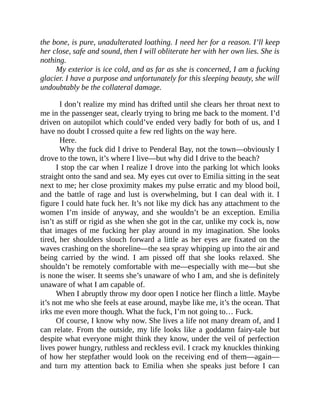 the bone, is pure, unadulterated loathing. I need her for a reason. I’ll keep
her close, safe and sound, then I will obliterate her with her own lies. She is
nothing.
My exterior is ice cold, and as far as she is concerned, I am a fucking
glacier. I have a purpose and unfortunately for this sleeping beauty, she will
undoubtably be the collateral damage.
I don’t realize my mind has drifted until she clears her throat next to
me in the passenger seat, clearly trying to bring me back to the moment. I’d
driven on autopilot which could’ve ended very badly for both of us, and I
have no doubt I crossed quite a few red lights on the way here.
Here.
Why the fuck did I drive to Penderal Bay, not the town—obviously I
drove to the town, it’s where I live—but why did I drive to the beach?
I stop the car when I realize I drove into the parking lot which looks
straight onto the sand and sea. My eyes cut over to Emilia sitting in the seat
next to me; her close proximity makes my pulse erratic and my blood boil,
and the battle of rage and lust is overwhelming, but I can deal with it. I
figure I could hate fuck her. It’s not like my dick has any attachment to the
women I’m inside of anyway, and she wouldn’t be an exception. Emilia
isn’t as stiff or rigid as she when she got in the car, unlike my cock is, now
that images of me fucking her play around in my imagination. She looks
tired, her shoulders slouch forward a little as her eyes are fixated on the
waves crashing on the shoreline—the sea spray whipping up into the air and
being carried by the wind. I am pissed off that she looks relaxed. She
shouldn’t be remotely comfortable with me—especially with me—but she
is none the wiser. It seems she’s unaware of who I am, and she is definitely
unaware of what I am capable of.
When I abruptly throw my door open I notice her flinch a little. Maybe
it’s not me who she feels at ease around, maybe like me, it’s the ocean. That
irks me even more though. What the fuck, I’m not going to… Fuck.
Of course, I know why now. She lives a life not many dream of, and I
can relate. From the outside, my life looks like a goddamn fairy-tale but
despite what everyone might think they know, under the veil of perfection
lives power hungry, ruthless and reckless evil. I crack my knuckles thinking
of how her stepfather would look on the receiving end of them—again—
and turn my attention back to Emilia when she speaks just before I can
 