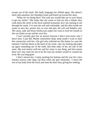 escape out of the truck. Her body language has shifted again. She doesn’t
look calm anymore, her shoulders tense and bunch up toward her neck.
“What are we doing here? You said you would take me to your house
to get my locket.” She looks like she wants to boil me like a lobster they
cook down the street in the local seafood restaurant, but I am starting to see
through her mask. I’ve seen her soft and vulnerable, and the idiot inside me
wants to save her, protect her, to own that girl, the soft and helpless one.
The sassy, rude and feisty Emilia just makes me want to fuck her mouth so
she can choke on me and her own fire.
I can’t actually give her an answer because I don’t even know why I
drove here, I just did. Maybe somewhere deep, deep inside I want to have
this connection with her—the girl who softened me like butter in a pan the
moment I laid her down in the back of my truck—but my fucking ego pipes
up again reminding me of the truth, that both sides of her are one in the
same. My real motive with her and her sister is one thing, and that means
there isn’t any room for me to be the man my mother would’ve wanted me
to be. He was long gone.
I don’t answer her. I enjoy pushing her buttons and the way her voice
reaches octaves only dogs can hear when she gets frustrated. I move the
rest of my body from the truck and slam the door shut, giving her nothing.
 