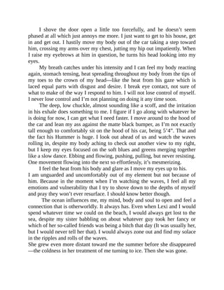 I shove the door open a little too forcefully, and he doesn’t seem
phased at all which just annoys me more. I just want to get to his house, get
in and get out. I hastily move my body out of the car taking a step toward
him, crossing my arms over my chest, jutting my hip out impatiently. When
I raise my eyebrows at him in question, he turns his head looking into my
eyes.
My breath catches under his intensity and I can feel my body reacting
again, stomach tensing, heat spreading throughout my body from the tips of
my toes to the crown of my head—like the heat from his gaze which is
laced equal parts with disgust and desire. I break eye contact, not sure of
what to make of the way I respond to him. I will not lose control of myself.
I never lose control and I’m not planning on doing it any time soon.
The deep, low chuckle, almost sounding like a scoff, and the irritation
in his exhale does something to me. I figure if I go along with whatever he
is doing for now, I can get what I need faster. I move around to the hood of
the car and lean my ass against the matte black bumper, as I’m not exactly
tall enough to comfortably sit on the hood of his car, being 5’4”. That and
the fact his Hummer is huge. I look out ahead of us and watch the waves
rolling in, despite my body aching to check out another view to my right,
but I keep my eyes focused on the soft blues and greens merging together
like a slow dance. Ebbing and flowing, pushing, pulling, but never resisting.
One movement flowing into the next so effortlessly, it’s mesmerizing.
I feel the heat from his body and glare as I move my eyes up to his.
I am unguarded and uncomfortably out of my element but not because of
him. Because in the moment when I’m watching the waves, I feel all my
emotions and vulnerability that I try to shove down to the depths of myself
and pray they won’t ever resurface. I should know better though.
The ocean influences me, my mind, body and soul to open and feel a
connection that is otherworldly. It always has. Even when Lexi and I would
spend whatever time we could on the beach, I would always get lost to the
sea, despite my sister babbling on about whatever guy took her fancy or
which of her so-called friends was being a bitch that day (It was usually her,
but I would never tell her that). I would always zone out and find my solace
in the ripples and rolls of the waves.
She grew even more distant toward me the summer before she disappeared
—the coldness in her treatment of me turning to ice. Then she was gone.
 
