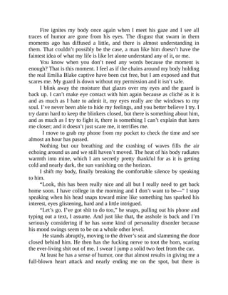 Fire ignites my body once again when I meet his gaze and I see all
traces of humor are gone from his eyes. The disgust that swam in them
moments ago has diffused a little, and there is almost understanding in
them. That couldn’t possibly be the case, a man like him doesn’t have the
faintest idea of what my life is like let alone understand any of it, or me.
You know when you don’t need any words because the moment is
enough? That is this moment. I feel as if the chains around my body holding
the real Emilia Blake captive have been cut free, but I am exposed and that
scares me. My guard is down without my permission and it isn’t safe.
I blink away the moisture that glazes over my eyes and the guard is
back up. I can’t make eye contact with him again because as cliché as it is
and as much as I hate to admit it, my eyes really are the windows to my
soul. I’ve never been able to hide my feelings, and you better believe I try. I
try damn hard to keep the blinkers closed, but there is something about him,
and as much as I try to fight it, there is something I can’t explain that lures
me closer; and it doesn’t just scare me, it terrifies me.
I move to grab my phone from my pocket to check the time and see
almost an hour has passed.
Nothing but our breathing and the crashing of waves fills the air
echoing around us and we still haven’t moved. The heat of his body radiates
warmth into mine, which I am secretly pretty thankful for as it is getting
cold and nearly dark, the sun vanishing on the horizon.
I shift my body, finally breaking the comfortable silence by speaking
to him.
“Look, this has been really nice and all but I really need to get back
home soon. I have college in the morning and I don’t want to be—” I stop
speaking when his head snaps toward mine like something has sparked his
interest, eyes glistening, hard and a little intrigued.
“Let’s go. I’ve got shit to do too,” he snaps, pulling out his phone and
typing out a text, I assume. And just like that, the asshole is back and I’m
seriously considering if he has some kind of personality disorder because
his mood swings seem to be on a whole other level.
He stands abruptly, moving to the driver’s seat and slamming the door
closed behind him. He then has the fucking nerve to toot the horn, scaring
the ever-living shit out of me. I swear I jump a solid two feet from the car.
At least he has a sense of humor, one that almost results in giving me a
full-blown heart attack and nearly ending me on the spot, but there is
 