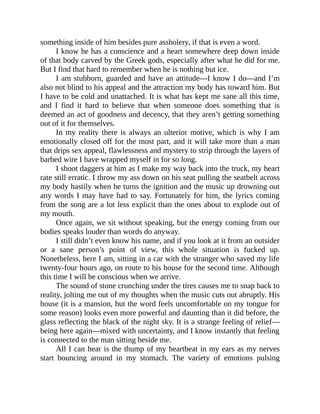 something inside of him besides pure assholery, if that is even a word.
I know he has a conscience and a heart somewhere deep down inside
of that body carved by the Greek gods, especially after what he did for me.
But I find that hard to remember when he is nothing but ice.
I am stubborn, guarded and have an attitude—I know I do—and I’m
also not blind to his appeal and the attraction my body has toward him. But
I have to be cold and unattached. It is what has kept me sane all this time,
and I find it hard to believe that when someone does something that is
deemed an act of goodness and decency, that they aren’t getting something
out of it for themselves.
In my reality there is always an ulterior motive, which is why I am
emotionally closed off for the most part, and it will take more than a man
that drips sex appeal, flawlessness and mystery to strip through the layers of
barbed wire I have wrapped myself in for so long.
I shoot daggers at him as I make my way back into the truck, my heart
rate still erratic. I throw my ass down on his seat pulling the seatbelt across
my body hastily when he turns the ignition and the music up drowning out
any words I may have had to say. Fortunately for him, the lyrics coming
from the song are a lot less explicit than the ones about to explode out of
my mouth.
Once again, we sit without speaking, but the energy coming from our
bodies speaks louder than words do anyway.
I still didn’t even know his name, and if you look at it from an outsider
or a sane person’s point of view, this whole situation is fucked up.
Nonetheless, here I am, sitting in a car with the stranger who saved my life
twenty-four hours ago, on route to his house for the second time. Although
this time I will be conscious when we arrive.
The sound of stone crunching under the tires causes me to snap back to
reality, jolting me out of my thoughts when the music cuts out abruptly. His
house (it is a mansion, but the word feels uncomfortable on my tongue for
some reason) looks even more powerful and daunting than it did before, the
glass reflecting the black of the night sky. It is a strange feeling of relief—
being here again—mixed with uncertainty, and I know instantly that feeling
is connected to the man sitting beside me.
All I can hear is the thump of my heartbeat in my ears as my nerves
start bouncing around in my stomach. The variety of emotions pulsing
 