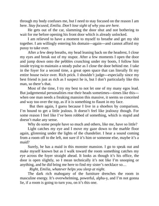 through my body confuses me, but I need to stay focused on the reason I am
here. Stay focused, Emilia. Don’t lose sight of why you are here.
He gets out of the car, slamming the door shut and not bothering to
wait for me before opening his front door which is already unlocked.
I am relieved to have a moment to myself to breathe and get my shit
together. I am willingly entering his domain—again—and cannot afford my
pussy to take over.
After a few deep breaths, my head leaning back on the headrest, I close
my eyes and break out of my stupor. After a few moments I open the door
and jump down onto the pebbles crunching under my boots, I follow him
inside trying to maintain a steady pulse as I close the door behind me. I take
in the foyer for a second time, a great open space that can literally fit my
entire house twice over. Rich prick. I shouldn’t judge—especially since my
best friend is just as rich as I suspect he is, but I don’t particularly like this
man, so there’s that.
Most of the time, I try my best to not let one of my many egos lead.
But judgemental personalities rear their heads sometimes—times like this—
when one man needs a freaking mansion this massive, it seems so conceited
and way too over the top, as if it is something to flaunt in my face.
But then again, I guess because I live in a shoebox by comparison,
I’m bound to get a little jealous. It doesn’t feel like jealousy though. For
some reason I feel like I’ve been robbed of something, which is stupid and
doesn’t make any sense.
Why do some people have so much and others, like me, have so little?
Light catches my eye and I move my gaze down to the marble floor
again, glistening under the lights of the chandelier. I hear a sound coming
from a room off to the left, not sure if it’s him or someone else, maybe it’s a
maid?
Surely, he has a maid in this monster mansion. I go to speak out and
make myself known but as I walk toward the room something catches my
eye across the foyer straight ahead. It looks as though it’s his office, the
door is open slightly, so I mean technically it’s not like I’m snooping or
anything, and he did bring me here to find my sister’s necklace so…
Right, Emilia, whatever helps you sleep at night.
The dark rich mahogany of the furniture drenches the room in
masculine energy. It’s overwhelming, powerful, alpha-y, and I’m not gonna
lie, if a room is going to turn you, on it’s this one.
 