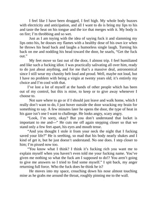 I feel like I have been drugged, I feel high. My whole body buzzes
with electricity and anticipation, and all I want to do is bring my lips to his
and taste the heat on his tongue and the ice that merges with it. My body is
on fire; I’m throbbing and so wet.
Just as I am toying with the idea of saying fuck it and slamming my
lips onto his, he douses my flames with a healthy dose of his own ice when
he throws his head back and laughs a humorless single laugh. Turning his
back on me and nodding his head toward the door, he snarls, “Get the fuck
out.”
My feet move so fast out of the door, I almost trip. I feel humiliated
and like such a fucking idiot. I was practically salivating all over him, ready
to do just about anything, and for me that’s a massive deal, astronomical
since I still wear my chastity belt loud and proud. Well, maybe not loud, but
I have no problem with being a virgin at twenty years old; it’s entirely my
choice and I’m cool with that.
I’ve lost a lot of myself at the hands of other people which has been
out of my control, but this is mine, to keep or to give away whenever I
choose to.
Not sure where to go or if I should just leave and walk home, which I
really don’t want to do, I just hover outside the door wracking my brain for
something to say. A few minutes later he opens the door, the type of heat in
his gaze isn’t one I want to challenge. He looks angry, scary angry.
“Look, I’m sorry, okay? But you don’t understand that locket is
important to me and—” He cuts me off again stepping closer so that we
stand only a few feet apart, his eyes and mouth tense.
“And you thought I stole it from your neck the night that I fucking
saved your life?” He is seething, so mad that his body nearly shakes and I
kind of get it, but he just doesn’t understand. No one does. I step closer to
him; I’m pissed now too.
“You know what I think? I think it’s fucking rich you want me to
explain myself when you haven’t even told me your fucking name. You’ve
given me nothing so what the fuck am I supposed to do!? You aren’t going
to give me answers so I tried to find some myself.” I spit back, my anger
returning full force. Who the fuck does he think he is?
He moves into my space, crouching down his nose almost touching
mine as he grabs me around the throat, roughly pinning me to the wall.
 