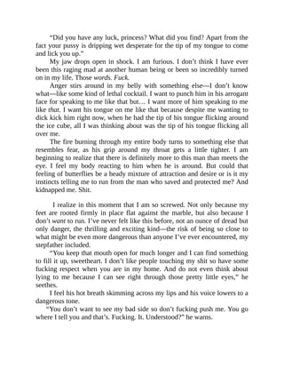 “Did you have any luck, princess? What did you find? Apart from the
fact your pussy is dripping wet desperate for the tip of my tongue to come
and lick you up.”
My jaw drops open in shock. I am furious. I don’t think I have ever
been this raging mad at another human being or been so incredibly turned
on in my life. Those words. Fuck.
Anger stirs around in my belly with something else—I don’t know
what—like some kind of lethal cocktail. I want to punch him in his arrogant
face for speaking to me like that but… I want more of him speaking to me
like that. I want his tongue on me like that because despite me wanting to
dick kick him right now, when he had the tip of his tongue flicking around
the ice cube, all I was thinking about was the tip of his tongue flicking all
over me.
The fire burning through my entire body turns to something else that
resembles fear, as his grip around my throat gets a little tighter. I am
beginning to realize that there is definitely more to this man than meets the
eye. I feel my body reacting to him when he is around. But could that
feeling of butterflies be a heady mixture of attraction and desire or is it my
instincts telling me to run from the man who saved and protected me? And
kidnapped me. Shit.
I realize in this moment that I am so screwed. Not only because my
feet are rooted firmly in place flat against the marble, but also because I
don’t want to run. I’ve never felt like this before, not an ounce of dread but
only danger, the thrilling and exciting kind—the risk of being so close to
what might be even more dangerous than anyone I’ve ever encountered, my
stepfather included.
“You keep that mouth open for much longer and I can find something
to fill it up, sweetheart. I don’t like people touching my shit so have some
fucking respect when you are in my home. And do not even think about
lying to me because I can see right through those pretty little eyes,” he
seethes.
I feel his hot breath skimming across my lips and his voice lowers to a
dangerous tone.
“You don’t want to see my bad side so don’t fucking push me. You go
where I tell you and that’s. Fucking. It. Understood?” he warns.
 