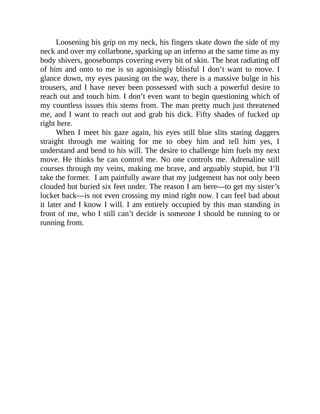 Loosening his grip on my neck, his fingers skate down the side of my
neck and over my collarbone, sparking up an inferno at the same time as my
body shivers, goosebumps covering every bit of skin. The heat radiating off
of him and onto to me is so agonisingly blissful I don’t want to move. I
glance down, my eyes pausing on the way, there is a massive bulge in his
trousers, and I have never been possessed with such a powerful desire to
reach out and touch him. I don’t even want to begin questioning which of
my countless issues this stems from. The man pretty much just threatened
me, and I want to reach out and grab his dick. Fifty shades of fucked up
right here.
When I meet his gaze again, his eyes still blue slits staring daggers
straight through me waiting for me to obey him and tell him yes, I
understand and bend to his will. The desire to challenge him fuels my next
move. He thinks he can control me. No one controls me. Adrenaline still
courses through my veins, making me brave, and arguably stupid, but I’ll
take the former. I am painfully aware that my judgement has not only been
clouded but buried six feet under. The reason I am here—to get my sister’s
locket back—is not even crossing my mind right now. I can feel bad about
it later and I know I will. I am entirely occupied by this man standing in
front of me, who I still can’t decide is someone I should be running to or
running from.
 