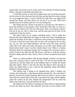 rooms hold a lot of the secrets I keep, and I’ll be damned if Emilia fucking
Blake is the girl to find them and expose me.
I watch her closely as I pin her up against the wall, my body pressed to
all the curves of hers, the heat from her skin and the heat from mine mixing
in a very dangerous dance. I want to choke her right there, my fingers firm
around her throat, and then throw her out but it is too late. Plans have
already been set in motion and now it is too fucking late.
She thinks she has a home to go back to, to escape me. She doesn’t. I
burnt that shithole to the ground—well, technically Nate did—as soon as I
knew what I wanted to do with my little pawn. Now I am hoping it doesn’t
bite me in the ass. She is mine now, and the poor girl has no idea of the
magnitude of that fact alone.
Her pulse beats out of control, matching mine; I feel it under her
delicate pale skin underneath my fingers as they move lower skimming just
under the neckline of her shirt. I could have some serious fun with this one.
I’m hard as fuck but move back only an inch, still waiting for her to obey
me, say yes. Her eyes bleed defiance, and she wears the mask well but
when they roam down my body and pause on my dick, they darken with
blatant desire and I swear I see her cheeks blush. Cute. There is a broken
little girl under her tough girl façade and it’s going to be victorious when I
rip her to pieces for what she did. She knows—she has to. And she will pay
the price along with her sister, Alexis. Even if I have to drag her back from
hell.
There is a minor problem with my plan though, and that is to keep her
here, she is going to have to want to be here. I’m sure she has friends she
could run to, but she strikes me as the stubborn type so I doubt she would
take that option. There is also the fact that she doesn’t know the pile of
bricks she called home is now a pile of ash, hopefully along with Robert
Redman’s charred remains.
The hardest part is going to be feigning how much I despise the
woman and acting like a semi-decent person toward her, she who doesn’t
deserve an ounce of careful treatment. But I have no choice, I am not a man
who likes his control taken from him. It provokes the anger which bubbles
under the surface of my skin. Maybe the compromise will be worth the
battle won in the end. I can and will do it for him.
My hands leave her body to rearrange my dick which is impersonating
an iron rod under my jeans. My traitorous eyes take in every bump, curve
 