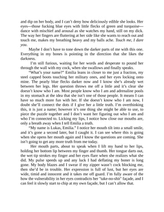 and dip on her body, and I can’t deny how deliciously edible she looks. Her
eyes—those fucking blue eyes with little flecks of green and turquoise—
dance with mischief and arousal as she watches my hand, still on my dick.
The way her fingers are fluttering at her side like she wants to reach out and
touch me, makes my breathing heavy and my balls ache. Touch me, I dare
you.
Maybe I don’t have to tone down the darker parts of me with this one.
Everything in my bones is pointing in the direction that she likes the
darkness.
I’m still furious, waiting for her words and desperate to pound her
through the wall with my cock, when she swallows and finally speaks.
“What’s your name?” Emilia leans in closer to me just a fraction, my
steel capped boots touching her military ones, and her eyes locking onto
mine. The pearly blue flecks darker now and I know she’s already wet
between her legs. Her question throws me off a little and it’s clear she
doesn’t know who I am. Most people know who I am and adrenaline pools
in my stomach at the idea that she isn’t one of those people. It means I can
have so much more fun with her. If she doesn’t know who I am now, I
doubt she’ll connect the dots if I give her a little truth. I’m overthinking
this, it is just a name; however it’s one thing she might be able to use, to
piece the puzzle together and I don’t want her figuring out who I am and
who I’m connected to. Licking my lips, I notice how close our mouths are,
only a breath away when I tell Emilia a truth.
“My name is Lukas, Emilia.” I notice her mouth tilt into a small smile,
and it’s gone a second later, but I caught it. I can see where this is going
when she opens her mouth again and I know the questions are coming. She
isn’t going to get any more truth from me today.
Her mouth parts, about to speak when I lift my hand to her lips,
holding her bottom lip between my finger and thumb. Her tongue darts out,
the wet tip strokes my finger and her eyes flare when she realizes what she
did. My pulse speeds up and any luck I had deflating my boner is long
gone. My body blazes and I swear if my zipper wasn’t cock blocking me,
then she’d be in trouble. Her expression is full of lust, but her eyes are
wide, timid and innocent and it takes me off guard. I’m fully aware of the
how the vulnerability in her eyes contradicts her "take-no-shit" façade, and I
can feel it slowly start to chip at my own façade, but I can’t allow that.
 