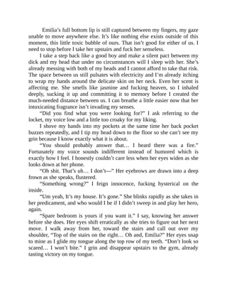 Emilia’s full bottom lip is still captured between my fingers, my gaze
unable to move anywhere else. It’s like nothing else exists outside of this
moment, this little toxic bubble of ours. That isn’t good for either of us. I
need to stop before I take her upstairs and fuck her senseless.
I take a step back like a good boy and make a silent pact between my
dick and my head that under no circumstances will I sleep with her. She’s
already messing with both of my heads and I cannot afford to take that risk.
The space between us still pulsates with electricity and I’m already itching
to wrap my hands around the delicate skin on her neck. Even her scent is
affecting me. She smells like jasmine and fucking heaven, so I inhaled
deeply, sucking it up and committing it to memory before I created the
much-needed distance between us. I can breathe a little easier now that her
intoxicating fragrance isn’t invading my senses.
“Did you find what you were looking for?” I ask referring to the
locket, my voice low and a little too croaky for my liking.
I shove my hands into my pockets at the same time her back pocket
buzzes repeatedly, and I tip my head down to the floor so she can’t see my
grin because I know exactly what it is about.
“You should probably answer that… I heard there was a fire.”
Fortunately my voice sounds indifferent instead of humored which is
exactly how I feel. I honestly couldn’t care less when her eyes widen as she
looks down at her phone.
“Oh shit. That’s uh… I don’t—” Her eyebrows are drawn into a deep
frown as she speaks, flustered.
“Something wrong?” I feign innocence, fucking hysterical on the
inside.
“Um yeah, It’s my house. It’s gone.” She blinks rapidly as she takes in
her predicament, and who would I be if I didn’t sweep in and play her hero,
again.
“Spare bedroom is yours if you want it.” I say, knowing her answer
before she does. Her eyes shift erratically as she tries to figure out her next
move. I walk away from her, toward the stairs and call out over my
shoulder, “Top of the stairs on the right… Oh and, Emilia?” Her eyes snap
to mine as I glide my tongue along the top row of my teeth. “Don’t look so
scared… I won’t bite.” I grin and disappear upstairs to the gym, already
tasting victory on my tongue.
 