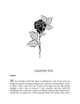 CHAPTER TEN
Emilia
My first thought is Shit! My house is nothing but a pile of ash and even
though the decent and human thing to do, would be to hope Robert wasn’t
in there, I don’t care if he was. A part of me hopes he was. My second
thought is that I am so screwed. I can’t possibly stay here with this
psychopath, but I also can’t impose on Melody, because that would mean I
would have to attend one of the thousand events her family hosts, and I
 