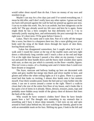 would rather shoot myself than do that. I have no money of my own and
nowhere to go.
Maybe I can stay for a few days just until I’ve sorted everything out. I
mean he did offer, and I don’t really have any other option. I groan out load,
my back still pressed against the wall he had me pinned up against just now.
I can try to make this work. Yes, he is an asshole, but how dangerous can he
really be? The guy already saved my life once and here he is again. Some
might think he has a hero complex but that definitely isn’t it. I try to
internally justify staying here, and unfortunately the pros outweigh the cons
right now. It’s short term. I’ll be gone before I know it.
Lukas. That’s his name and it suits him. Part of it rolls off the tongue
like a wave, but there is a sharpness there too, like a razor gliding over your
body until the sting of the blade slices through the layers of skin there,
leaving blood and havoc.
Lukas has disappeared somewhere, but I caught what he’d said. I
walk until I round the corner at the top of the marble stairs and turn right
down a ridiculously long corridor until I reach a door at the end and hope
I’m at the right door because I passed a few other on my journey. I reach
out and push the door handle down and the heavy dark wooden door opens
with ease, as does my jaw which is currently on the floor—marble, figures.
This isn’t even a room—it’s a freaking suite and it’s better than I could ever
have dreamt or imagined.
The foyer, staircase and hallway leading up here are decorated with
white and grey marble but merge into black and silver marble in here, and
glisten and reflect the white ceiling lights as if it is glass. There is a queen-
sized bed that looks so inviting, I almost dive bomb onto it but restrain
myself. Four thick wooden posts frame the bed and as I step further into the
room, I can see it curves around a corner to the right. There’s a walk-in
closet that’s the size of the entire first floor of my house, and it looks like it
has quite a lot of items in it already. Shoes, dresses, trousers, jeans, tops and
probably more hidden away inside of the glossy chest of drawers that lines
the back of the walk-in.
Why would he have women’s clothes here? Does he have female
guests here a lot? The thought stirs something in my stomach that is
unsettling and I bury it down deep instantly. I feel eyes on me and spin
around to find Lukas behind me, his eyes watching me intently, glued to me
with an unreadable mask on his face. Shifting my gaze, I look to the left and
 