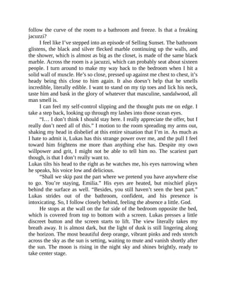 follow the curve of the room to a bathroom and freeze. Is that a freaking
jacuzzi?
I feel like I’ve stepped into an episode of Selling Sunset. The bathroom
glistens, the black and silver flecked marble continuing up the walls, and
the shower, which is almost as big as the closet, is made of the same black
marble. Across the room is a jacuzzi, which can probably seat about sixteen
people. I turn around to make my way back to the bedroom when I hit a
solid wall of muscle. He’s so close, pressed up against me chest to chest, it’s
heady being this close to him again. It also doesn’t help that he smells
incredible, literally edible. I want to stand on my tip toes and lick his neck,
taste him and bask in the glory of whatever that masculine, sandalwood, all
man smell is.
I can feel my self-control slipping and the thought puts me on edge. I
take a step back, looking up through my lashes into those ocean eyes.
“I… I don’t think I should stay here. I really appreciate the offer, but I
really don’t need all of this.” I motion to the room spreading my arms out,
shaking my head in disbelief at this entire situation that I’m in. As much as
I hate to admit it, Lukas has this strange power over me, and the pull I feel
toward him frightens me more than anything else has. Despite my own
willpower and grit, I might not be able to tell him no. The scariest part
though, is that I don’t really want to.
Lukas tilts his head to the right as he watches me, his eyes narrowing when
he speaks, his voice low and delicious.
“Shall we skip past the part where we pretend you have anywhere else
to go. You’re staying, Emilia.” His eyes are heated, but mischief plays
behind the surface as well. “Besides, you still haven’t seen the best part.”
Lukas strides out of the bathroom, confident, and his presence is
intoxicating. So, I follow closely behind, feeling the absence a little. God.
He stops at the wall on the far side of the bedroom opposite the bed,
which is covered from top to bottom with a screen. Lukas presses a little
discreet button and the screen starts to lift. The view literally takes my
breath away. It is almost dark, but the light of dusk is still lingering along
the horizon. The most beautiful deep orange, vibrant pinks and reds stretch
across the sky as the sun is setting, waiting to mute and vanish shortly after
the sun. The moon is rising in the night sky and shines brightly, ready to
take center stage.
 