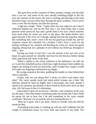 My gaze fixes on the variation of blues, purples, orange, red and pink
hues I can see, and some of the stars already twinkling bright in the sky
over the vastness of the ocean; the waves crashing and dancing to the most
beautiful song I can just about hear through the glass windows. I have never
seen a view like this before, not like this anyway.
I sigh out a laugh. “Wow.” I gulp when my eyes adjust to see Lukas’s
reflection behind me, and for the first time I see what looks like a small
genuine smile across his lips and a gentle look in his eyes, which instantly
turns hard when he meets my stare in the glass. My beath hitches once
again because if the view isn’t enough, adding him into the equation makes
this something else, more—even if he has his guard up around me, and for
whatever reason he’s decided I’m a burden. I don’t have a word for the
feeling swelling in my stomach and flooding my veins as I sense my guard
slipping, letting him see a glimpse of me without my shield up. Strangely it
feels… nice.
Turning my body to face his, I see the muscle in his jaw tick as he
keeps his gaze passed my shoulder and fixed on the horizon, before taking
three steps back and closer to the door.
“There’s clothes in the closet, toiletries in the bathroom,” he tells me
as I watch his chiselled jawline which has a light dusting of dark stubble my
fingers are itching to reach out and stroke, and I wonder how rough it would
feel under my fingertips and between my thighs.
He swings around to the door, grabbing the handle to close behind him
when I stop him.
“Lukas, why are you doing this? I mean, we don’t even know each
other.” My voice sounds small and timid which irritates me a little. My
defenses should be built up higher than a skyscraper, but every minute I
spend in his presence just knocks it down brick by brick and I have no idea
why. All I do know is that it’s infuriating.
Lukas doesn’t give me an answer—shocker—but continues on his way
out the door. I hear him mutter something under his breath that I don’t think
he meant for me to hear, but I do and something in his voice sounds
conflicted. “Because I’m an asshole and you fucking deserve it.”
Then he is gone, and I am alone. Alone to wonder what the hell he
meant by that.
Everything from today is catching up with me and I suddenly feel the
weight of exhaustion heavy on every limb and muscle in my body. Too
 