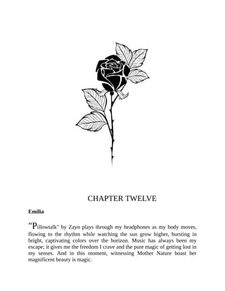 CHAPTER TWELVE
Emilia
"Pillowtalk" by Zayn plays through my headphones as my body moves,
flowing to the rhythm while watching the sun grow higher, bursting in
bright, captivating colors over the horizon. Music has always been my
escape; it gives me the freedom I crave and the pure magic of getting lost in
my senses. And in this moment, witnessing Mother Nature boast her
magnificent beauty is magic.
 