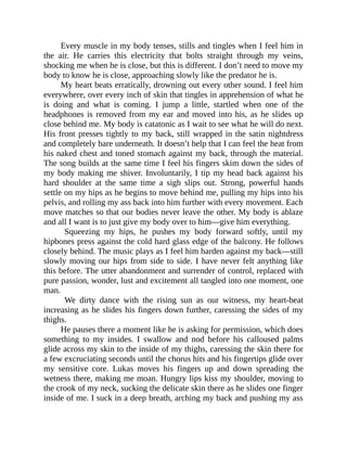 Every muscle in my body tenses, stills and tingles when I feel him in
the air. He carries this electricity that bolts straight through my veins,
shocking me when he is close, but this is different. I don’t need to move my
body to know he is close, approaching slowly like the predator he is.
My heart beats erratically, drowning out every other sound. I feel him
everywhere, over every inch of skin that tingles in apprehension of what he
is doing and what is coming. I jump a little, startled when one of the
headphones is removed from my ear and moved into his, as he slides up
close behind me. My body is catatonic as I wait to see what he will do next.
His front presses tightly to my back, still wrapped in the satin nightdress
and completely bare underneath. It doesn’t help that I can feel the heat from
his naked chest and toned stomach against my back, through the material.
The song builds at the same time I feel his fingers skim down the sides of
my body making me shiver. Involuntarily, I tip my head back against his
hard shoulder at the same time a sigh slips out. Strong, powerful hands
settle on my hips as he begins to move behind me, pulling my hips into his
pelvis, and rolling my ass back into him further with every movement. Each
move matches so that our bodies never leave the other. My body is ablaze
and all I want is to just give my body over to him—give him everything.
Squeezing my hips, he pushes my body forward softly, until my
hipbones press against the cold hard glass edge of the balcony. He follows
closely behind. The music plays as I feel him harden against my back—still
slowly moving our hips from side to side. I have never felt anything like
this before. The utter abandonment and surrender of control, replaced with
pure passion, wonder, lust and excitement all tangled into one moment, one
man.
We dirty dance with the rising sun as our witness, my heart-beat
increasing as he slides his fingers down further, caressing the sides of my
thighs.
He pauses there a moment like he is asking for permission, which does
something to my insides. I swallow and nod before his calloused palms
glide across my skin to the inside of my thighs, caressing the skin there for
a few excruciating seconds until the chorus hits and his fingertips glide over
my sensitive core. Lukas moves his fingers up and down spreading the
wetness there, making me moan. Hungry lips kiss my shoulder, moving to
the crook of my neck, sucking the delicate skin there as he slides one finger
inside of me. I suck in a deep breath, arching my back and pushing my ass
 