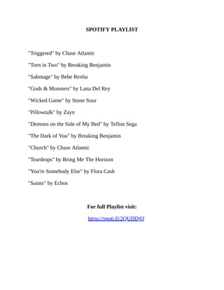 SPOTIFY PLAYLIST
"Triggered" by Chase Atlantic
"Torn in Two" by Breaking Benjamin
"Sabotage" by Bebe Rexha
"Gods & Monsters" by Lana Del Rey
"Wicked Game" by Stone Sour
"Pillowtalk" by Zayn
"Demons on the Side of My Bed" by Teflon Sega
"The Dark of You" by Breaking Benjamin
"Church" by Chase Atlantic
"Teardrops" by Bring Me The Horizon
"You're Somebody Else" by Flora Cash
"Saints" by Echos
For full Playlist visit:
https://spoti.fi/2QUDDjQ
 