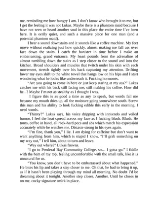 me, reminding me how hungry I am. I don’t know who brought it to me, but
I get the feeling it was not Lukas. Maybe there is a phantom maid because I
have not seen or heard another soul in this place the entire time I’ve been
here. It is eerily quiet, and such a massive place for one man (and a
potential phantom maid).
I hear a sound downstairs and it sounds like a coffee machine. My feet
move without realizing just how quickly, almost making me fall ass over
face down the stairs. I catch the banister in time before I make an
embarrassing, grand entrance. My heart pounds from the adrenaline of
almost tumbling down the stairs as I step closer to the sound and into the
kitchen. Broad shoulders and muscles that twitch under his skin with each
movement, stretch tightly over his back capturing my attention. Drifting
lower my eyes shift to the white towel that hangs low on his hips and I start
wondering what he looks like underneath it. Fucking hormones.
“Are you going to come in here or just keep staring at my ass?” Lukas
catches me with his back still facing me, still making his coffee. How did
he...? Maybe I’m not as stealthy as I thought I was.
I figure this is as good a time as any to speak, but words fail me
because my mouth dries up, all the moisture going somewhere south. Screw
this man and his ability to look fucking edible this early in the morning. I
need words.
“Thirsty?” Lukas says, his voice dripping with innuendo and veiled
humor. I feel the heat spread across my face as I fucking blush. Blush. He
turns, coffee in hand, all rock-hard pecs and abs which match his expression
accurately while he watches me. Distaste strong in his eyes again.
“I’m fine, thank you,” I lie. I am dying for caffeine but don’t want to
want anything from him, which is stupid I know. “I’ll grab something on
my way out,” I tell him, about to turn and leave.
“Way out where?” Lukas frowns.
“I go to Penderal Bay Community College, so… I gotta go.” I fiddle
with the hem of my top, feeling uncomfortable with the small talk, like it is
unnatural for us.
“You know, you don’t have to be embarrassed about what happened.”
He bites his lip and takes a step closer to me. Oh that, he had to bring it up,
as if it hasn’t been playing through my mind all morning. No doubt I’d be
dreaming about it tonight. Another step closer. Another. Until he closes in
on me, cocky signature smirk in place.
 