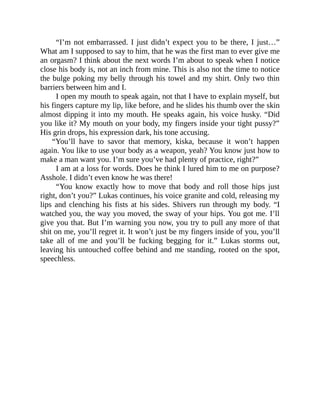 “I’m not embarrassed. I just didn’t expect you to be there, I just…”
What am I supposed to say to him, that he was the first man to ever give me
an orgasm? I think about the next words I’m about to speak when I notice
close his body is, not an inch from mine. This is also not the time to notice
the bulge poking my belly through his towel and my shirt. Only two thin
barriers between him and I.
I open my mouth to speak again, not that I have to explain myself, but
his fingers capture my lip, like before, and he slides his thumb over the skin
almost dipping it into my mouth. He speaks again, his voice husky. “Did
you like it? My mouth on your body, my fingers inside your tight pussy?”
His grin drops, his expression dark, his tone accusing.
“You’ll have to savor that memory, kiska, because it won’t happen
again. You like to use your body as a weapon, yeah? You know just how to
make a man want you. I’m sure you’ve had plenty of practice, right?”
I am at a loss for words. Does he think I lured him to me on purpose?
Asshole. I didn’t even know he was there!
“You know exactly how to move that body and roll those hips just
right, don’t you?” Lukas continues, his voice granite and cold, releasing my
lips and clenching his fists at his sides. Shivers run through my body. “I
watched you, the way you moved, the sway of your hips. You got me. I’ll
give you that. But I’m warning you now, you try to pull any more of that
shit on me, you’ll regret it. It won’t just be my fingers inside of you, you’ll
take all of me and you’ll be fucking begging for it.” Lukas storms out,
leaving his untouched coffee behind and me standing, rooted on the spot,
speechless.
 