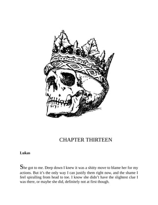 CHAPTER THIRTEEN
Lukas
She got to me. Deep down I knew it was a shitty move to blame her for my
actions. But it’s the only way I can justify them right now, and the shame I
feel spiralling from head to toe. I know she didn’t have the slightest clue I
was there, or maybe she did, definitely not at first though.
 