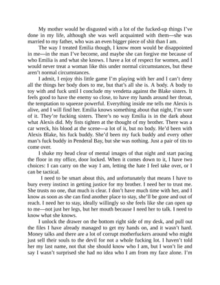 My mother would be disgusted with a lot of the fucked-up things I’ve
done in my life, although she was well acquainted with them—she was
married to my father, who was an even bigger piece of shit than I am.
The way I treated Emilia though, I know mom would be disappointed
in me—in the man I’ve become, and maybe she can forgive me because of
who Emilia is and what she knows. I have a lot of respect for women, and I
would never treat a woman like this under normal circumstances, but these
aren’t normal circumstances.
I admit, I enjoy this little game I’m playing with her and I can’t deny
all the things her body does to me, but that’s all she is. A body. A body to
toy with and fuck until I conclude my vendetta against the Blake sisters. It
feels good to have the enemy so close, to have my hands around her throat,
the temptation to squeeze powerful. Everything inside me tells me Alexis is
alive, and I will find her. Emilia knows something about that night, I’m sure
of it. They’re fucking sisters. There’s no way Emilia is in the dark about
what Alexis did. My fists tighten at the thought of my brother. There was a
car wreck, his blood at the scene—a lot of it, but no body. He’d been with
Alexis Blake, his fuck buddy. She’d been my fuck buddy and every other
man’s fuck buddy in Penderal Bay, but she was nothing. Just a pair of tits to
come over.
I shake my head clear of mental images of that night and start pacing
the floor in my office, door locked. When it comes down to it, I have two
choices: I can carry on the way I am, letting the hate I feel take over, or I
can be tactical.
I need to be smart about this, and unfortunately that means I have to
bury every instinct in getting justice for my brother. I need her to trust me.
She trusts no one, that much is clear. I don’t have much time with her, and I
know as soon as she can find another place to stay, she’ll be gone and out of
reach. I need her to stay, ideally willingly so she feels like she can open up
to me—not just her legs, but her mouth because I need her to talk. I need to
know what she knows.
I unlock the drawer on the bottom right side of my desk, and pull out
the files I have already managed to get my hands on, and it wasn’t hard.
Money talks and there are a lot of corrupt motherfuckers around who might
just sell their souls to the devil for not a whole fucking lot. I haven’t told
her my last name, not that she should know who I am, but I won’t lie and
say I wasn’t surprised she had no idea who I am from my face alone. I’m
 