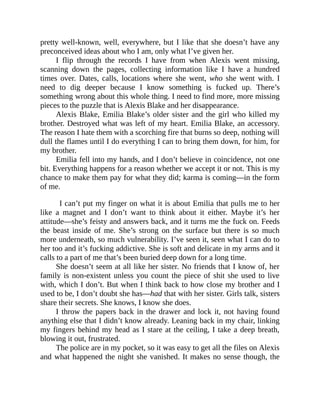 pretty well-known, well, everywhere, but I like that she doesn’t have any
preconceived ideas about who I am, only what I’ve given her.
I flip through the records I have from when Alexis went missing,
scanning down the pages, collecting information like I have a hundred
times over. Dates, calls, locations where she went, who she went with. I
need to dig deeper because I know something is fucked up. There’s
something wrong about this whole thing. I need to find more, more missing
pieces to the puzzle that is Alexis Blake and her disappearance.
Alexis Blake, Emilia Blake’s older sister and the girl who killed my
brother. Destroyed what was left of my heart. Emilia Blake, an accessory.
The reason I hate them with a scorching fire that burns so deep, nothing will
dull the flames until I do everything I can to bring them down, for him, for
my brother.
Emilia fell into my hands, and I don’t believe in coincidence, not one
bit. Everything happens for a reason whether we accept it or not. This is my
chance to make them pay for what they did; karma is coming—in the form
of me.
I can’t put my finger on what it is about Emilia that pulls me to her
like a magnet and I don’t want to think about it either. Maybe it’s her
attitude—she’s feisty and answers back, and it turns me the fuck on. Feeds
the beast inside of me. She’s strong on the surface but there is so much
more underneath, so much vulnerability. I’ve seen it, seen what I can do to
her too and it’s fucking addictive. She is soft and delicate in my arms and it
calls to a part of me that’s been buried deep down for a long time.
She doesn’t seem at all like her sister. No friends that I know of, her
family is non-existent unless you count the piece of shit she used to live
with, which I don’t. But when I think back to how close my brother and I
used to be, I don’t doubt she has—had that with her sister. Girls talk, sisters
share their secrets. She knows, I know she does.
I throw the papers back in the drawer and lock it, not having found
anything else that I didn’t know already. Leaning back in my chair, linking
my fingers behind my head as I stare at the ceiling, I take a deep breath,
blowing it out, frustrated.
The police are in my pocket, so it was easy to get all the files on Alexis
and what happened the night she vanished. It makes no sense though, the
 