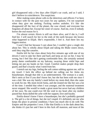 girl disappeared only a few days after Elijah’s car crash, and as I said, I
don’t believe in coincidences. Too suspicious.
After making some phone calls to the detectives and officers I’ve been
in contact with for the past two years for any updates, I’m not surprised
when they give me nothing. Fucking useless assholes. It’s like she
disappeared off the face of the planet, the case closed, and everyone has
forgotten all about her. Except her sister of course. And me, even if nobody
knows the real reason for it.
I’m almost certain Alexis is still out there alive, and if she is, I will
find her. I will search for her to the ends of the earth because she knows
what happened to Elijah. She’s responsible, I feel it. And there lies my
biggest motive.
I won’t find her because I care about her, I couldn’t give a single shit
about her. This is wholly about Elijah and taking the Blake sisters down,
until they sing like canaries.
Emilia left for her class about forty-five minutes ago with one of my
drivers I sent to take her there and back and keep an eye on her. I may be
wrong, but I feel like she’s getting comfortable here, she certainly seemed
pretty damn comfortable on my balcony, swaying those sinful hips and
letting me put my hands on her. Good. Comfort makes people drop their
guard, and that’s exactly what I need from her.
I stretch out my legs, feeling the soft cotton rubbing against me, still in
my towel. I lock the office up behind me calling out for Anita my
housekeeper, though that title is an understatement. The woman is a saint.
She’s stern at first if you don’t know her, but she has been with me since I
was a kid. She was my family’s maid before my mom died, then she came
to work for me. My mom loved Anita, and she treated me like her son a lot
of the time. I needed that when I was younger, and the maternal treatment
never stopped. She would’ve made a great mom but never had any children
of her own. No one could ever fill the void in my heart after my mother
passed but Anita dulled the ache with her support, love and loyalty.
Emilia doesn’t know I have a housekeeper, but she’s probably guessed
it. The girl is a lot of things, but she isn’t stupid. It’s definitely not me who
keeps the place in pristine condition; I have too much shit to do with The
Empire and the properties I own. I like that Emilia is in the dark about her,
she thinks it’s just her and I here in this fuck off mansion, and most of the
 