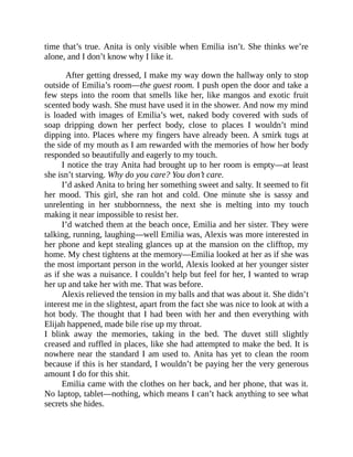 time that’s true. Anita is only visible when Emilia isn’t. She thinks we’re
alone, and I don’t know why I like it.
After getting dressed, I make my way down the hallway only to stop
outside of Emilia’s room—the guest room. I push open the door and take a
few steps into the room that smells like her, like mangos and exotic fruit
scented body wash. She must have used it in the shower. And now my mind
is loaded with images of Emilia’s wet, naked body covered with suds of
soap dripping down her perfect body, close to places I wouldn’t mind
dipping into. Places where my fingers have already been. A smirk tugs at
the side of my mouth as I am rewarded with the memories of how her body
responded so beautifully and eagerly to my touch.
I notice the tray Anita had brought up to her room is empty—at least
she isn’t starving. Why do you care? You don’t care.
I’d asked Anita to bring her something sweet and salty. It seemed to fit
her mood. This girl, she ran hot and cold. One minute she is sassy and
unrelenting in her stubbornness, the next she is melting into my touch
making it near impossible to resist her.
I’d watched them at the beach once, Emilia and her sister. They were
talking, running, laughing—well Emilia was, Alexis was more interested in
her phone and kept stealing glances up at the mansion on the clifftop, my
home. My chest tightens at the memory—Emilia looked at her as if she was
the most important person in the world, Alexis looked at her younger sister
as if she was a nuisance. I couldn’t help but feel for her, I wanted to wrap
her up and take her with me. That was before.
Alexis relieved the tension in my balls and that was about it. She didn’t
interest me in the slightest, apart from the fact she was nice to look at with a
hot body. The thought that I had been with her and then everything with
Elijah happened, made bile rise up my throat.
I blink away the memories, taking in the bed. The duvet still slightly
creased and ruffled in places, like she had attempted to make the bed. It is
nowhere near the standard I am used to. Anita has yet to clean the room
because if this is her standard, I wouldn’t be paying her the very generous
amount I do for this shit.
Emilia came with the clothes on her back, and her phone, that was it.
No laptop, tablet—nothing, which means I can’t hack anything to see what
secrets she hides.
 