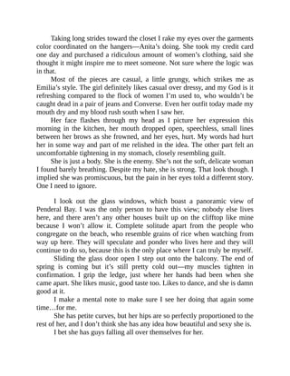 Taking long strides toward the closet I rake my eyes over the garments
color coordinated on the hangers—Anita’s doing. She took my credit card
one day and purchased a ridiculous amount of women’s clothing, said she
thought it might inspire me to meet someone. Not sure where the logic was
in that.
Most of the pieces are casual, a little grungy, which strikes me as
Emilia’s style. The girl definitely likes casual over dressy, and my God is it
refreshing compared to the flock of women I’m used to, who wouldn’t be
caught dead in a pair of jeans and Converse. Even her outfit today made my
mouth dry and my blood rush south when I saw her.
Her face flashes through my head as I picture her expression this
morning in the kitchen, her mouth dropped open, speechless, small lines
between her brows as she frowned, and her eyes, hurt. My words had hurt
her in some way and part of me relished in the idea. The other part felt an
uncomfortable tightening in my stomach, closely resembling guilt.
She is just a body. She is the enemy. She’s not the soft, delicate woman
I found barely breathing. Despite my hate, she is strong. That look though. I
implied she was promiscuous, but the pain in her eyes told a different story.
One I need to ignore.
I look out the glass windows, which boast a panoramic view of
Penderal Bay. I was the only person to have this view; nobody else lives
here, and there aren’t any other houses built up on the clifftop like mine
because I won’t allow it. Complete solitude apart from the people who
congregate on the beach, who resemble grains of rice when watching from
way up here. They will speculate and ponder who lives here and they will
continue to do so, because this is the only place where I can truly be myself.
Sliding the glass door open I step out onto the balcony. The end of
spring is coming but it’s still pretty cold out—my muscles tighten in
confirmation. I grip the ledge, just where her hands had been when she
came apart. She likes music, good taste too. Likes to dance, and she is damn
good at it.
I make a mental note to make sure I see her doing that again some
time…for me.
She has petite curves, but her hips are so perfectly proportioned to the
rest of her, and I don’t think she has any idea how beautiful and sexy she is.
I bet she has guys falling all over themselves for her.
 
