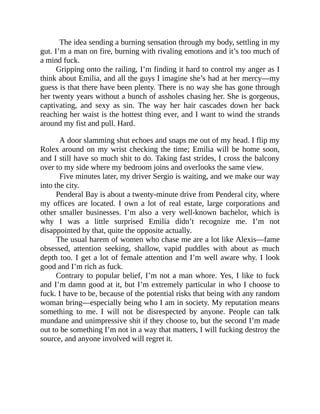The idea sending a burning sensation through my body, settling in my
gut. I’m a man on fire, burning with rivaling emotions and it’s too much of
a mind fuck.
Gripping onto the railing, I’m finding it hard to control my anger as I
think about Emilia, and all the guys I imagine she’s had at her mercy—my
guess is that there have been plenty. There is no way she has gone through
her twenty years without a bunch of assholes chasing her. She is gorgeous,
captivating, and sexy as sin. The way her hair cascades down her back
reaching her waist is the hottest thing ever, and I want to wind the strands
around my fist and pull. Hard.
A door slamming shut echoes and snaps me out of my head. I flip my
Rolex around on my wrist checking the time; Emilia will be home soon,
and I still have so much shit to do. Taking fast strides, I cross the balcony
over to my side where my bedroom joins and overlooks the same view.
Five minutes later, my driver Sergio is waiting, and we make our way
into the city.
Penderal Bay is about a twenty-minute drive from Penderal city, where
my offices are located. I own a lot of real estate, large corporations and
other smaller businesses. I’m also a very well-known bachelor, which is
why I was a little surprised Emilia didn’t recognize me. I’m not
disappointed by that, quite the opposite actually.
The usual harem of women who chase me are a lot like Alexis—fame
obsessed, attention seeking, shallow, vapid puddles with about as much
depth too. I get a lot of female attention and I’m well aware why. I look
good and I’m rich as fuck.
Contrary to popular belief, I’m not a man whore. Yes, I like to fuck
and I’m damn good at it, but I’m extremely particular in who I choose to
fuck. I have to be, because of the potential risks that being with any random
woman bring—especially being who I am in society. My reputation means
something to me. I will not be disrespected by anyone. People can talk
mundane and unimpressive shit if they choose to, but the second I’m made
out to be something I’m not in a way that matters, I will fucking destroy the
source, and anyone involved will regret it.
 