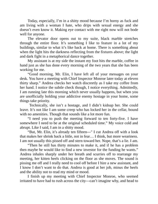 Today, especially, I’m in a shitty mood because I’m horny as fuck and
am living with a woman I hate, who drips with sexual energy and she
doesn’t even know it. Making eye contact with me right now will not bode
well for anyone.
The elevator door opens out to my suite, black marble stretches
through the entire floor. It’s something I like to feature in a lot of my
buildings, similar to what it’s like back at home. There is something about
when the light hits the darkness reflecting from the fixtures above; the light
and dark fight in a metaphorical dance together.
My assistant is at my side the instant my foot hits the marble, coffee in
hand just as she has done every morning of the two years that she has been
working for me.
“Good morning, Mr. Elin, I have left all of your messages on your
desk. You have a meeting with Chief Inspector Monroe later today at eleven
thirty sharp.” Andrea checks her watch discreetly as I take my coffee from
her hand. I notice the subtle check though, I notice everything. Admittedly,
I am running late this morning which never usually happens, but when you
are unofficially holding your addictive enemy hostage in your home, some
things take priority.
Technically, she isn’t a hostage, and I didn’t kidnap her. She could
leave. It’s not like I am some creep who has locked her in the cellar, bound
with no amenities. Though that sounds like a lot more fun.
“I need you to push the meeting forward to ten forty-five. I have
somewhere I need to be at the original scheduled time.” My voice cold and
abrupt. Like I said, I am in a shitty mood.
“But, Mr. Elin, it’s already ten fifteen—" I cut Andrea off with a look
that makes her shrink back a little, not in fear… I think, but more weariness.
I am not usually this pissed off and stern toward her. Nope, that’s a lie. I am.
“Then he still has thirty minutes to make it, and if he has a problem
then maybe he would like to find a new investor for the funding he wants.”
Andrea inhales sharply under her breath and scurries off to rearrange my
meeting, her kitten heels clicking on the floor as she moves. The sound is
pissing me off and I really need to cool off before I hire a new assistant, and
I know I don’t want to do that. Andrea is good at her job, minus the heels
and the ability not to read my mind or mood.
I finish up my meeting with Chief Inspector Monroe, who seemed
irritated to have had to rush across the city—can’t imagine why, and head to
 