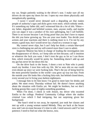 my car, Sergio patiently waiting in the driver’s seat. I make sure all my
drivers do not open my doors for me. I open my own doors physically and
metaphorically speaking.
I swore I would never demand such a degrading act that makes
people of authority’s egos and dicks grow even more, which nobody needs.
It’s something my father did, and I witnessed him do a lot of shit. Viktor—
my father, degraded and belittled women, men, anyone really, and maybe
you can argue it was a product of his own upbringing, but I call bullshit.
There is no excuse because I am living proof that you don’t have to repeat
the shit you knew growing up. You are your own leader. You decide your
actions and your reactions and there is nothing more to it. I’m not by any
means a good man, but I would never lay a hand on a woman in rage.
My control never slips, but I can’t help but think a certain blue-eyed
siren is challenging me and my self-control more than I care to admit.
Inspector Monroe has been in charge of leading the investigation into
the disappearance of Alexis, so I keep tabs on him because, call it intuition
or whatever the fuck you want, I don’t trust the guy as far as I can throw
him, which ironically would be pretty far. Something doesn’t add up and
my gut has never let me down this far.
On the drive back to the house, I shoot a text to Nate who is pretty
much my brother. I trust him with my life. We’ve seen shit no one could
even dream up since we were fucking kids. That’s the joy of being bred by
the most powerful families in the world—you grow up way too fast. From
the outside your life looks like a fucking fairy-tale, but behind closed doors,
every second you’re living your darkest nightmares.
I message him to let him know I’m good to meet later for drinks and
poker. We meet every Thursday without fail. He doesn’t know anything
about the situation with Emilia yet. We might be brothers, but we don’t
fucking gossip like a pair of eighty-something grandmas.
When I’m done, I check in with Jensen, my driver who escorted
Emilia to the college. Penderal Community College where she studies
criminal Law which I find intriguing, but not surprising given her
background.
She hasn’t tried to run away, he reported, just took her classes and
met up with a young woman named Melody. They are back at the house
now and I am en-route because it’s time to talk. I need answers and I’ve lost
patience; I need to find out what she knows, now.
 