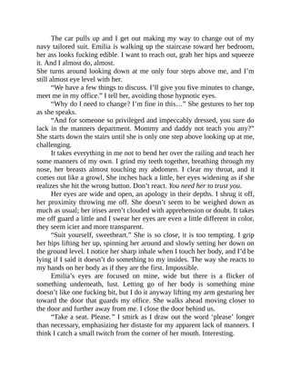 The car pulls up and I get out making my way to change out of my
navy tailored suit. Emilia is walking up the staircase toward her bedroom,
her ass looks fucking edible. I want to reach out, grab her hips and squeeze
it. And I almost do, almost.
She turns around looking down at me only four steps above me, and I’m
still almost eye level with her.
“We have a few things to discuss. I’ll give you five minutes to change,
meet me in my office.” I tell her, avoiding those hypnotic eyes.
“Why do I need to change? I’m fine in this…” She gestures to her top
as she speaks.
“And for someone so privileged and impeccably dressed, you sure do
lack in the manners department. Mommy and daddy not teach you any?”
She starts down the stairs until she is only one step above looking up at me,
challenging.
It takes everything in me not to bend her over the railing and teach her
some manners of my own. I grind my teeth together, breathing through my
nose, her breasts almost touching my abdomen. I clear my throat, and it
comes out like a growl. She inches back a little, her eyes widening as if she
realizes she hit the wrong button. Don’t react. You need her to trust you.
Her eyes are wide and open, an apology in their depths. I shrug it off,
her proximity throwing me off. She doesn’t seem to be weighed down as
much as usual; her irises aren’t clouded with apprehension or doubt. It takes
me off guard a little and I swear her eyes are even a little different in color,
they seem icier and more transparent.
“Suit yourself, sweetheart.” She is so close, it is too tempting. I grip
her hips lifting her up, spinning her around and slowly setting her down on
the ground level. I notice her sharp inhale when I touch her body, and I’d be
lying if I said it doesn’t do something to my insides. The way she reacts to
my hands on her body as if they are the first. Impossible.
Emilia’s eyes are focused on mine, wide but there is a flicker of
something underneath, lust. Letting go of her body is something mine
doesn’t like one fucking bit, but I do it anyway lifting my arm gesturing her
toward the door that guards my office. She walks ahead moving closer to
the door and further away from me. I close the door behind us.
“Take a seat. Please.” I smirk as I draw out the word ‘please’ longer
than necessary, emphasizing her distaste for my apparent lack of manners. I
think I catch a small twitch from the corner of her mouth. Interesting.
 