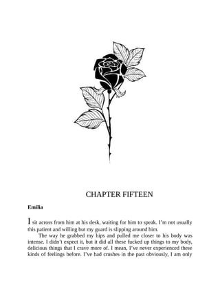 CHAPTER FIFTEEN
Emilia
I sit across from him at his desk, waiting for him to speak. I’m not usually
this patient and willing but my guard is slipping around him.
The way he grabbed my hips and pulled me closer to his body was
intense. I didn’t expect it, but it did all these fucked up things to my body,
delicious things that I crave more of. I mean, I’ve never experienced these
kinds of feelings before. I’ve had crushes in the past obviously, I am only
 
