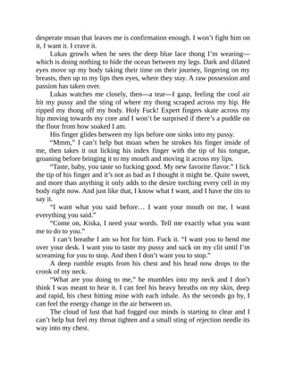 desperate moan that leaves me is confirmation enough. I won’t fight him on
it, I want it. I crave it.
Lukas growls when he sees the deep blue lace thong I’m wearing—
which is doing nothing to hide the ocean between my legs. Dark and dilated
eyes move up my body taking their time on their journey, lingering on my
breasts, then up to my lips then eyes, where they stay. A raw possession and
passion has taken over.
Lukas watches me closely, then—a tear—I gasp, feeling the cool air
hit my pussy and the sting of where my thong scraped across my hip. He
ripped my thong off my body. Holy Fuck! Expert fingers skate across my
hip moving towards my core and I won’t be surprised if there’s a puddle on
the floor from how soaked I am.
His finger glides between my lips before one sinks into my pussy.
“Mmm,” I can’t help but moan when he strokes his finger inside of
me, then takes it out licking his index finger with the tip of his tongue,
groaning before bringing it to my mouth and moving it across my lips.
“Taste, baby, you taste so fucking good. My new favorite flavor.” I lick
the tip of his finger and it’s not as bad as I thought it might be. Quite sweet,
and more than anything it only adds to the desire torching every cell in my
body right now. And just like that, I know what I want, and I have the tits to
say it.
“I want what you said before… I want your mouth on me, I want
everything you said.”
“Come on, Kiska, I need your words. Tell me exactly what you want
me to do to you.”
I can’t breathe I am so hot for him. Fuck it. “I want you to bend me
over your desk. I want you to taste my pussy and suck on my clit until I’m
screaming for you to stop. And then I don’t want you to stop.”
A deep rumble erupts from his chest and his head now drops to the
crook of my neck.
“What are you doing to me,” he mumbles into my neck and I don’t
think I was meant to hear it. I can feel his heavy breaths on my skin, deep
and rapid, his chest hitting mine with each inhale. As the seconds go by, I
can feel the energy change in the air between us.
The cloud of lust that had fogged our minds is starting to clear and I
can’t help but feel my throat tighten and a small sting of rejection needle its
way into my chest.
 