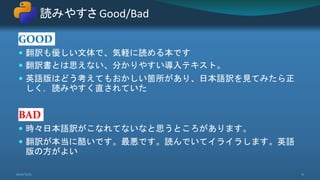 GOOD
 翻訳も優しい文体で、気軽に読める本です
 翻訳書とは思えない、分かりやすい導入テキスト。
 英語版はどう考えてもおかしい箇所があり、日本語訳を見てみたら正
しく，読みやすく直されていた
BAD
 時々日本語訳がこなれてないなと思うところがあります。
 翻訳が本当に酷いです。最悪です。読んでいてイライラします。英語
版の方がよい
読みやすさ Good/Bad
2021/5/12 11
 