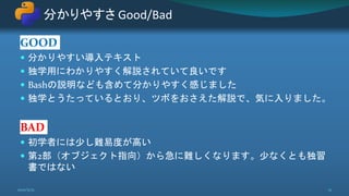 GOOD
 分かりやすい導入テキスト
 独学用にわかりやすく解説されていて良いです
 Bashの説明なども含めて分かりやすく感じました
 独学とうたっているとおり、ツボをおさえた解説で、気に入りました。
BAD
 初学者には少し難易度が高い
 第2部（オブジェクト指向）から急に難しくなります。少なくとも独習
書ではない
分かりやすさ Good/Bad
2021/5/12 12
 