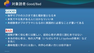 GOOD
 独学でプロの入口まで進む羅針盤となる本
 本気でやる気がある人にはかなりいい本
 未経験者がプログラマになるのに実践的に必要なことが書いてある
BAD
 図解が無く初心者には難しい、超初心者が1冊目に読む本ではない
 本当の初心者は、他の入門書（いちばんやさしいpythonの教本）など
を先に
 趣味程度に学ぶには良い、向学心の高い方には拍子抜け
対象読者 Good/Bad
2021/5/12 13
 