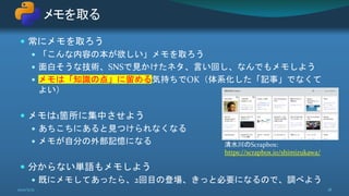  常にメモを取ろう
 「こんな内容の本が欲しい」メモを取ろう
 面白そうな技術、SNSで見かけたネタ、言い回し、なんでもメモしよう
 メモは「知識の点」に留める気持ちでOK（体系化した「記事」でなくて
よい）
 メモは1箇所に集中させよう
 あちこちにあると見つけられなくなる
 メモが自分の外部記憶になる
 分からない単語もメモしよう
 既にメモしてあったら、2回目の登場、きっと必要になるので、調べよう
メモを取る
2021/5/12 18
清水川のScrapbox:
https://scrapbox.io/shimizukawa/
 