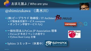 @shimizukawa （清水川）
 (株)ビープラウド 取締役 / IT Architect
 IT勉強会支援サービス connpass
 オンライン学習サービス PyQ
 一般社団法人PyCon JP Association 理事
 PyCon JP 年次イベントの見守り
 Python Boot Camp 主催
 Sphinx コミッター（休業中）
おまえ誰よ / Who are you
3
2021/5/12
 